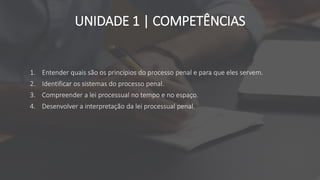 UNIDADE 1 | COMPETÊNCIAS
1. Entender quais são os princípios do processo penal e para que eles servem.
2. Identificar os sistemas do processo penal.
3. Compreender a lei processual no tempo e no espaço.
4. Desenvolver a interpretação da lei processual penal.
 