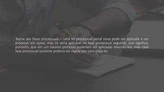 Teoria das fases processuais – uma lei processual penal nova pode ser aplicada a um
processo em curso, mas só seria aplicável na fase processual seguinte, isso significa,
portanto, que em um mesmo processo poderiam ser aplicadas diversas leis, mas cada
fase processual somente poderia ser regida por uma única lei.
 