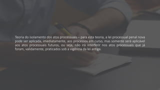 Teoria do isolamento dos atos processuais – para esta teoria, a lei processual penal nova
pode ser aplicada, imediatamente, aos processos em curso, mas somente será aplicável
aos atos processuais futuros, ou seja, não irá interferir nos atos processuais que já
foram, validamente, praticados sob a vigência da lei antiga.
 