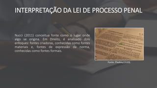 INTERPRETAÇÃO DA LEI DE PROCESSO PENAL
Nucci (2011) conceitua fonte como o lugar onde
algo se origina. Em Direito, é analisado dois
enfoques: fontes criadoras, conhecidas como fontes
materiais e, fontes de expressão da norma,
conhecidas como fontes formais.
Fonte: Pixabay(2020).
 