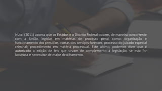 Nucci (2011) aponta que os Estados e o Distrito Federal podem, de maneira concorrente
com a União, legislar em matérias de processo penal como: organização e
funcionamento dos presídios; custas dos serviços forenses; processo do juizado especial
criminal; procedimento em matéria processual. Este último, podemos dizer que é
autorizado a edição de leis que sirvam de complemento à legislação, se esta for
lacunosa e necessitar de maior detalhamento.
 