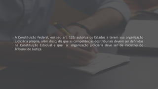 A Constituição Federal, em seu art. 125, autoriza os Estados a terem sua organização
judiciária própria, além disso, diz que as competências dos tribunais devem ser definidas
na Constituição Estadual e que a organização judiciária deve ser de iniciativa do
Tribunal de Justiça.
 