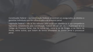 Constituição Federal – na Constituição Federal, encontram-se assegurados os direitos e
garantias individuais que têm eficácia plena ao processo penal.
Legislação Federal – são as leis editadas pela União em obediência à sua competência
legislativa, estabelecida pela Constituição Federal em ser art. 22, I. A principal lei é o
Código de Processo Penal, mas há outras leis, como a Lei de Drogas, a Lei Maria da
Penha, entre outras, que tratam de forma simultânea do direito penal e processual
penal.
 