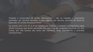 Tratados e convenções de direito internacional – são os tratados e convenções
aprovados por decreto legislativo e promulgados por decreto, servindo de fonte de
expressão do Direito Processual Penal.
De acordo com o art. 5º, § 3º da Constituição Federal, os tratados internacionais sobre
direito humanos que forem aprovados em cada Casa do Congresso Nacional, em dois
turnos, por três quintos dos votos dos membros, serão equivalentes a emendas
constitucionais.
 