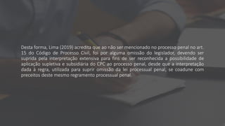 Desta forma, Lima (2019) acredita que ao não ser mencionado no processo penal no art.
15 do Código de Processo Civil, foi por alguma omissão do legislador, devendo ser
suprida pela interpretação extensiva para fins de ser reconhecida a possibilidade de
aplicação supletiva e subsidiária do CPC ao processo penal, desde que a interpretação
dada à regra, utilizada para suprir omissão da lei processual penal, se coadune com
preceitos deste mesmo regramento processual penal.
 