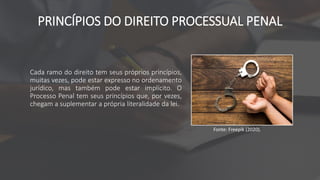 PRINCÍPIOS DO DIREITO PROCESSUAL PENAL
Cada ramo do direito tem seus próprios princípios,
muitas vezes, pode estar expresso no ordenamento
jurídico, mas também pode estar implícito. O
Processo Penal tem seus princípios que, por vezes,
chegam a suplementar a própria literalidade da lei.
Fonte: Freepik (2020).
 