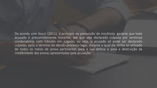 De acordo com Nucci (2011), o princípio da presunção de inocência garante que todo
acusado é presumidamente inocente, até que seja declarado culpado por sentença
condenatória, com trânsito em julgado, ou seja, o acusado só pode ser declarado
culpado, após o término do devido processo legal, durante o qual ele tenha se utilizado
de todos os meios de prova pertinentes para a sua defesa e para a destruição da
credibilidade das provas apresentadas pela acusação.
 