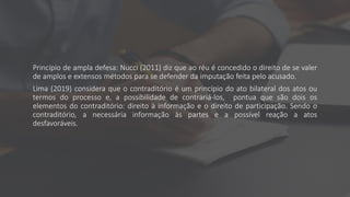 Princípio de ampla defesa: Nucci (2011) diz que ao réu é concedido o direito de se valer
de amplos e extensos métodos para se defender da imputação feita pelo acusado.
Lima (2019) considera que o contraditório é um princípio do ato bilateral dos atos ou
termos do processo e, a possibilidade de contrariá-los, pontua que são dois os
elementos do contraditório: direito à informação e o direito de participação. Sendo o
contraditório, a necessária informação às partes e a possível reação a atos
desfavoráveis.
 