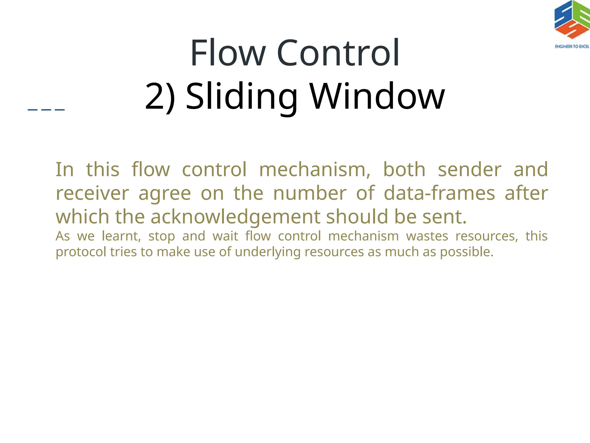 Flow Control
2) Sliding Window
In this flow control mechanism, both sender and
receiver agree on the number of data-frames after
which the acknowledgement should be sent.
As we learnt, stop and wait flow control mechanism wastes resources, this
protocol tries to make use of underlying resources as much as possible.
 