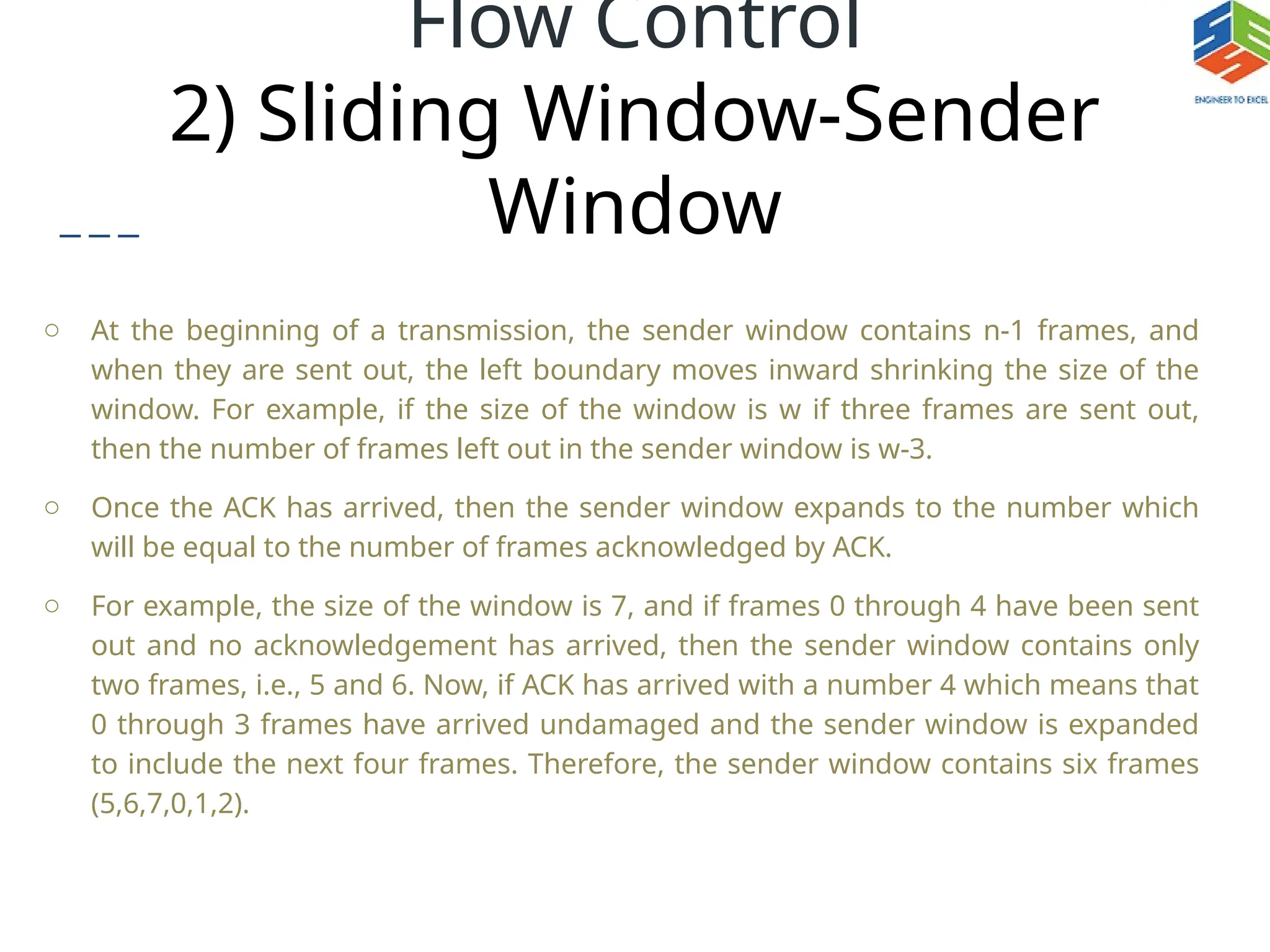Flow Control
2) Sliding Window-Sender
Window
o At the beginning of a transmission, the sender window contains n-1 frames, and
when they are sent out, the left boundary moves inward shrinking the size of the
window. For example, if the size of the window is w if three frames are sent out,
then the number of frames left out in the sender window is w-3.
o Once the ACK has arrived, then the sender window expands to the number which
will be equal to the number of frames acknowledged by ACK.
o For example, the size of the window is 7, and if frames 0 through 4 have been sent
out and no acknowledgement has arrived, then the sender window contains only
two frames, i.e., 5 and 6. Now, if ACK has arrived with a number 4 which means that
0 through 3 frames have arrived undamaged and the sender window is expanded
to include the next four frames. Therefore, the sender window contains six frames
(5,6,7,0,1,2).
 
