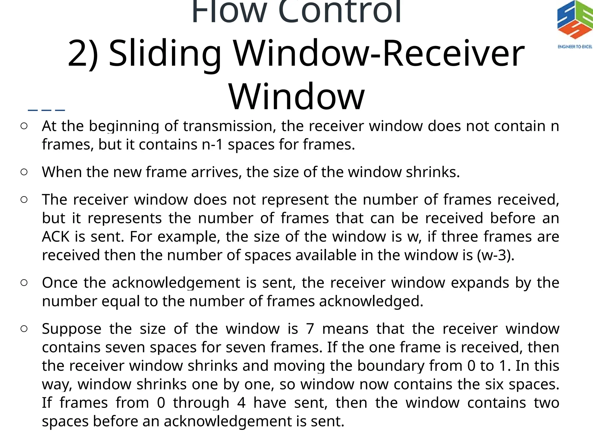 Flow Control
2) Sliding Window-Receiver
Window
o At the beginning of transmission, the receiver window does not contain n
frames, but it contains n-1 spaces for frames.
o When the new frame arrives, the size of the window shrinks.
o The receiver window does not represent the number of frames received,
but it represents the number of frames that can be received before an
ACK is sent. For example, the size of the window is w, if three frames are
received then the number of spaces available in the window is (w-3).
o Once the acknowledgement is sent, the receiver window expands by the
number equal to the number of frames acknowledged.
o Suppose the size of the window is 7 means that the receiver window
contains seven spaces for seven frames. If the one frame is received, then
the receiver window shrinks and moving the boundary from 0 to 1. In this
way, window shrinks one by one, so window now contains the six spaces.
If frames from 0 through 4 have sent, then the window contains two
spaces before an acknowledgement is sent.
 