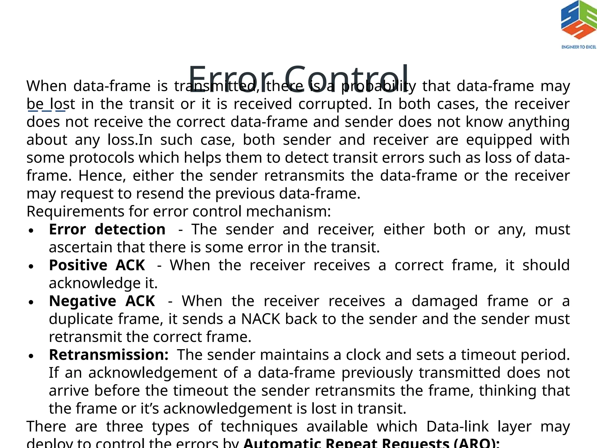 Error Control
When data-frame is transmitted, there is a probability that data-frame may
be lost in the transit or it is received corrupted. In both cases, the receiver
does not receive the correct data-frame and sender does not know anything
about any loss.In such case, both sender and receiver are equipped with
some protocols which helps them to detect transit errors such as loss of data-
frame. Hence, either the sender retransmits the data-frame or the receiver
may request to resend the previous data-frame.
Requirements for error control mechanism:
∙ Error detection - The sender and receiver, either both or any, must
ascertain that there is some error in the transit.
∙ Positive ACK - When the receiver receives a correct frame, it should
acknowledge it.
∙ Negative ACK - When the receiver receives a damaged frame or a
duplicate frame, it sends a NACK back to the sender and the sender must
retransmit the correct frame.
∙ Retransmission: The sender maintains a clock and sets a timeout period.
If an acknowledgement of a data-frame previously transmitted does not
arrive before the timeout the sender retransmits the frame, thinking that
the frame or it’s acknowledgement is lost in transit.
There are three types of techniques available which Data-link layer may
 