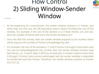 Flow Control
2) Sliding Window-Sender
Window
o At the beginning of a transmission, the sender window contains n-1 frames, and
when they are sent out, the left boundary moves inward shrinking the size of the
window. For example, if the size of the window is w if three frames are sent out,
then the number of frames left out in the sender window is w-3.
o Once the ACK has arrived, then the sender window expands to the number which
will be equal to the number of frames acknowledged by ACK.
o For example, the size of the window is 7, and if frames 0 through 4 have been sent
out and no acknowledgement has arrived, then the sender window contains only
two frames, i.e., 5 and 6. Now, if ACK has arrived with a number 4 which means that
0 through 3 frames have arrived undamaged and the sender window is expanded
to include the next four frames. Therefore, the sender window contains six frames
(5,6,7,0,1,2).
 
