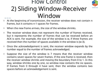 Flow Control
2) Sliding Window-Receiver
Window
o At the beginning of transmission, the receiver window does not contain n
frames, but it contains n-1 spaces for frames.
o When the new frame arrives, the size of the window shrinks.
o The receiver window does not represent the number of frames received,
but it represents the number of frames that can be received before an
ACK is sent. For example, the size of the window is w, if three frames are
received then the number of spaces available in the window is (w-3).
o Once the acknowledgement is sent, the receiver window expands by the
number equal to the number of frames acknowledged.
o Suppose the size of the window is 7 means that the receiver window
contains seven spaces for seven frames. If the one frame is received, then
the receiver window shrinks and moving the boundary from 0 to 1. In this
way, window shrinks one by one, so window now contains the six spaces.
If frames from 0 through 4 have sent, then the window contains two
spaces before an acknowledgement is sent.
 