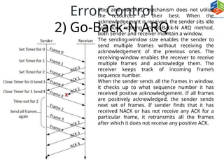 Error Control
2) Go-Back-N ARQ
Stop and wait ARQ mechanism does not utilize
the resources at their best. When the
acknowledgement is received, the sender sits idle
and does nothing. In Go-Back-N ARQ method,
both sender and receiver maintain a window.
The sending-window size enables the sender to
send multiple frames without receiving the
acknowledgement of the previous ones. The
receiving-window enables the receiver to receive
multiple frames and acknowledge them. The
receiver keeps track of incoming frame’s
sequence number.
When the sender sends all the frames in window,
it checks up to what sequence number it has
received positive acknowledgement. If all frames
are positively acknowledged, the sender sends
next set of frames. If sender finds that it has
received NACK or has not receive any ACK for a
particular frame, it retransmits all the frames
after which it does not receive any positive ACK.
 