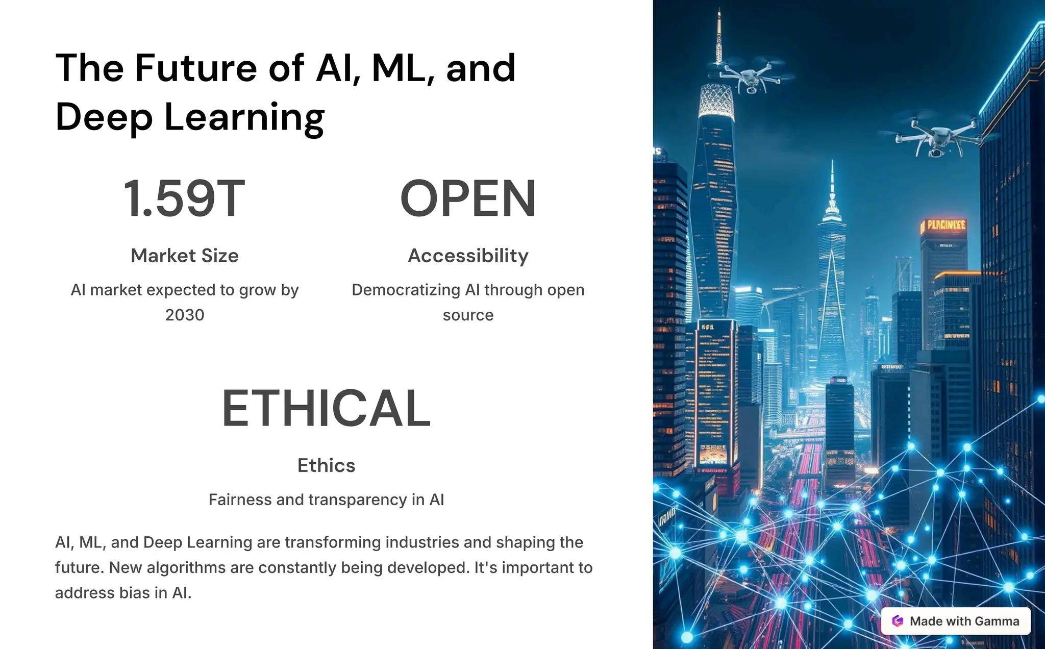 The Future of AI, ML, and
Deep Learning
1.59T
Market Size
AI market expected to grow by
2030
OPEN
Accessibility
Democratizing AI through open
source
ETHICAL
Ethics
Fairness and transparency in AI
AI, ML, and Deep Learning are transforming industries and shaping the
future. New algorithms are constantly being developed. It's important to
address bias in AI.
 