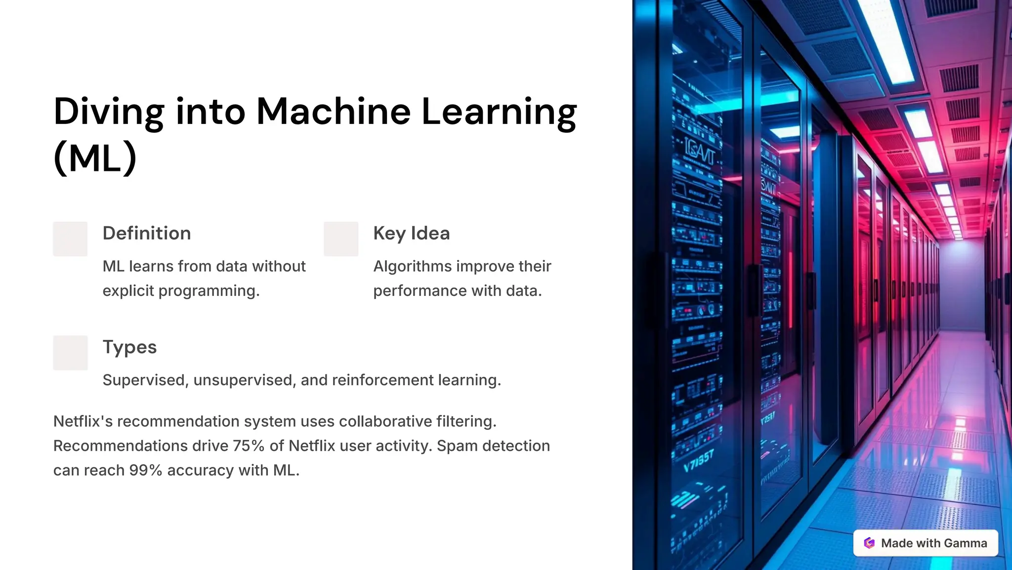 Diving into Machine Learning
(ML)
Definition
ML learns from data without
explicit programming.
Key Idea
Algorithms improve their
performance with data.
Types
Supervised, unsupervised, and reinforcement learning.
Netflix's recommendation system uses collaborative filtering.
Recommendations drive 75% of Netflix user activity. Spam detection
can reach 99% accuracy with ML.
 