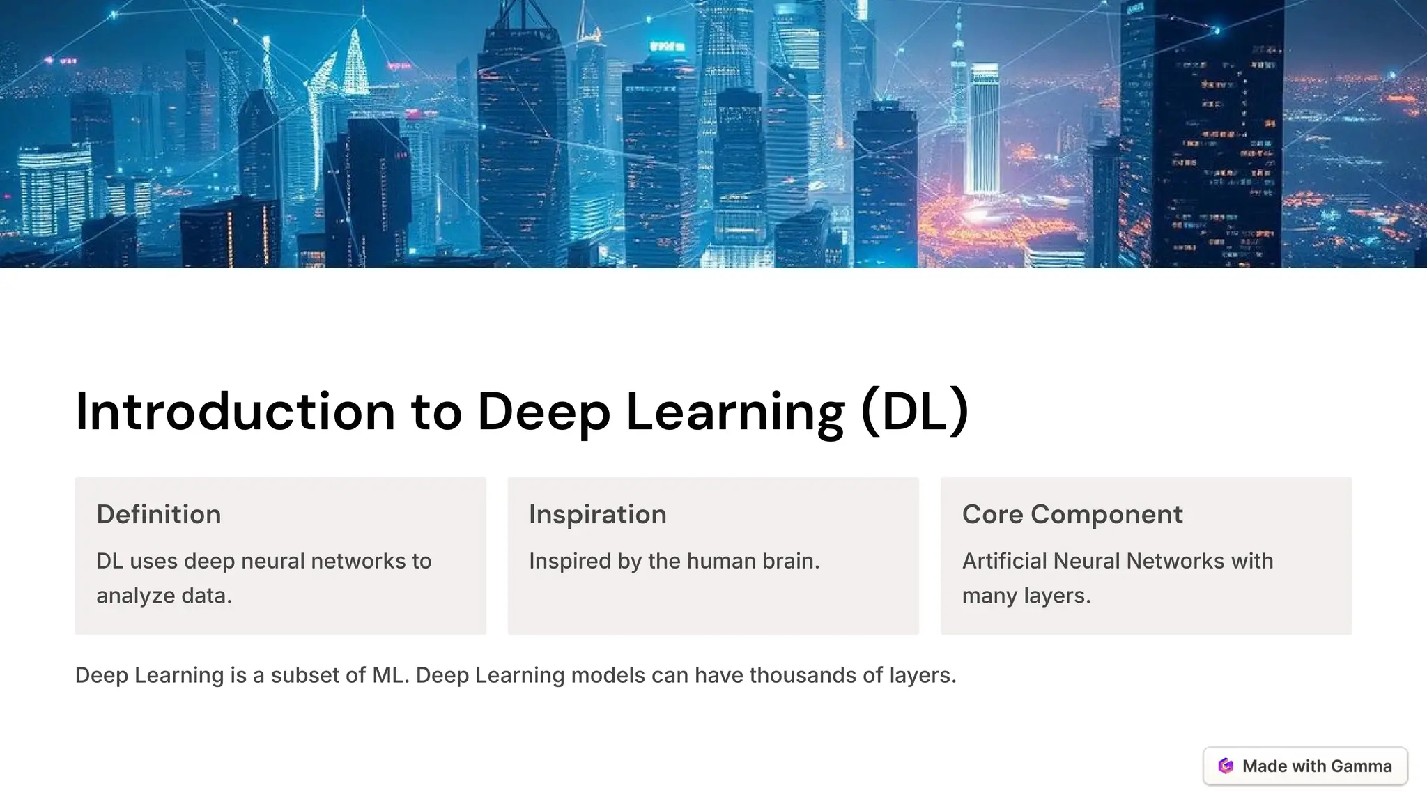 Introduction to Deep Learning (DL)
Definition
DL uses deep neural networks to
analyze data.
Inspiration
Inspired by the human brain.
Core Component
Artificial Neural Networks with
many layers.
Deep Learning is a subset of ML. Deep Learning models can have thousands of layers.
 