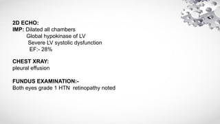 2D ECHO:
IMP: Dilated all chambers
Global hypokinase of LV
Severe LV systolic dysfunction
EF:- 28%
CHEST XRAY:
pleural effusion
FUNDUS EXAMINATION:-
Both eyes grade 1 HTN retinopathy noted
 