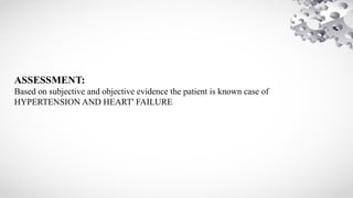 ASSESSMENT:
Based on subjective and objective evidence the patient is known case of
HYPERTENSION AND HEART' FAILURE
 