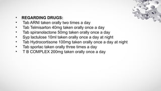 • REGARDING DRUGS:
• Tab ARNI taken orally two times a day
• Tab Telmisarton 40mg taken orally once a day
• Tab spiranolactone 50mg taken orally once a day
• Syp lactulose 10ml taken orally once a day at night
• Tab Hydrocortisone 100mg taken orally once a day at night
• Tab sporlac taken orally three times a day
• T B COMPLEX 200mg taken orally once a day
 