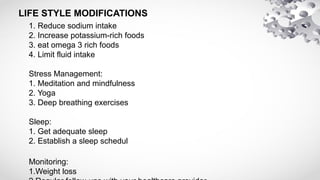LIFE STYLE MODIFICATIONS
1. Reduce sodium intake
2. Increase potassium-rich foods
3. eat omega 3 rich foods
4. Limit fluid intake
Stress Management:
1. Meditation and mindfulness
2. Yoga
3. Deep breathing exercises
Sleep:
1. Get adequate sleep
2. Establish a sleep schedul
Monitoring:
1.Weight loss
 