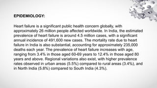 EPIDEMIOLOGY:
Heart failure is a significant public health concern globally, with
approximately 26 million people affected worldwide. In India, the estimated
prevalence of heart failure is around 4.5 million cases, with a significant
annual incidence of 491,600 new cases. The mortality rate due to heart
failure in India is also substantial, accounting for approximately 235,000
deaths each year. The prevalence of heart failure increases with age,
ranging from 3.4% in those aged 60-69 years to 12.4% in those aged 80
years and above. Regional variations also exist, with higher prevalence
rates observed in urban areas (5.5%) compared to rural areas (3.4%), and
in North India (5.8%) compared to South India (4.3%).
 