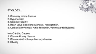 ETIOLOGY:
1. Coronary artery disease
2. Hypertension
3. Cardiomyopathy
4. Heart valve disorders: Stenosis, regurgitation.
5. Cardiac arrhythmias: Atrial fibrillation, ventricular tachycardia.
Non-Cardiac Causes:
1. Chronic kidney disease
2. Chronic obstructive pulmonary disease
3. Obesity
 