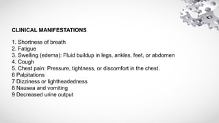 CLINICAL MANIFESTATIONS
1. Shortness of breath
2. Fatigue
3. Swelling (edema): Fluid buildup in legs, ankles, feet, or abdomen
4. Cough
5. Chest pain: Pressure, tightness, or discomfort in the chest.
6 Palpitations
7 Dizziness or lightheadedness
8 Nausea and vomiting
9 Decreased urine output
 