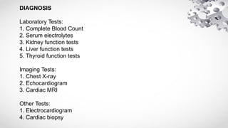 DIAGNOSIS
Laboratory Tests:
1. Complete Blood Count
2. Serum electrolytes
3. Kidney function tests
4. Liver function tests
5. Thyroid function tests
Imaging Tests:
1. Chest X-ray
2. Echocardiogram
3. Cardiac MRI
Other Tests:
1. Electrocardiogram
4. Cardiac biopsy
 