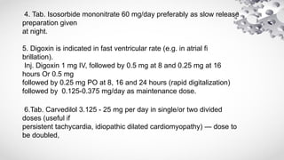 4. Tab. Isosorbide mononitrate 60 mg/day preferably as slow release
preparation given
at night.
5. Digoxin is indicated in fast ventricular rate (e.g. in atrial fi
brillation).
Inj. Digoxin 1 mg IV, followed by 0.5 mg at 8 and 0.25 mg at 16
hours Or 0.5 mg
followed by 0.25 mg PO at 8, 16 and 24 hours (rapid digitalization)
followed by 0.125-0.375 mg/day as maintenance dose.
6.Tab. Carvedilol 3.125 - 25 mg per day in single/or two divided
doses (useful if
persistent tachycardia, idiopathic dilated cardiomyopathy) — dose to
be doubled,
 