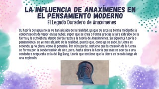 LA INFLUENCIA DE ANAXÍMENES EN
EL PENSAMIENTO MODERNO
Su teoría del agua no se ve tan alejada de la realidad, ya que de esta se forma mediante la
condensación de vapor en las nubes, vapor que se crea o forma gracias al aire extraído de la
tierra y la atmósfera, dando cierta razón a la teoría de Anaxímnenes. Su siguiente teoría o
pensamiento, se ve mas alejado de la realidad, puesto que, como ya se sabe, la tierra es
redonda, y no plana, como él pensaba. Por otra parte, sostiene que la creación de la tierra
se forma por la condensación de aire, pero, hasta ahora la teoría que mas se acerca a una
verdadera respuesta es la del Big Bang, teoría que sostiene que la tierra es creada luego de
una explosión.
El Legado Duradero de Anaxímenes
 