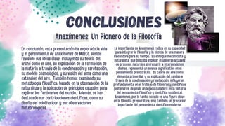 CONCLUSIONES
En conclusión, esta presentación ha explorado la vida
y el pensamiento de Anaxímenes de Mileto. Hemos
revisado sus ideas clave, incluyendo su teoría del
arché como el aire, su explicación de la formación de
la materia a través de la condensación y rarefacción,
su modelo cosmológico, y su visión del alma como una
extensión del aire. También hemos examinado su
metodología filosófica, basada en la observación de la
naturaleza y la aplicación de principios causales para
explicar los fenómenos del mundo. Además, se han
destacado sus contribuciones científicas, como su
diseño del sciothericon y sus observaciones
meteorológicas.
La importancia de Anaxímenes radica en su capacidad
para integrar la filosofía y la ciencia de una manera
innovadora para su tiempo. Su enfoque mecanicista y
naturalista, que buscaba explicar el universo a través
de procesos naturales sin recurrir a intervenciones
divinas, representó un avance significativo en el
pensamiento presocrático. Su teoría del aire como
elemento primordial, y su explicación del cambio a
través de la condensación y rarefacción, influyeron
profundamente en el trabajo de filósofos y científicos
posteriores, dejando un legado duradero en la historia
del pensamiento filosófico y científico occidental.
Anaxímenes, por lo tanto, no solo es una figura clave
en la filosofía presocrática, sino también un precursor
importante del pensamiento científico moderno.
Anaxímenes: Un Pionero de la Filosofía
 
