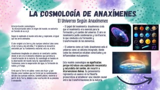 LA COSMOLOGÍA DE ANAXÍMENES
El Universo Según Anaxímenes
Interpretación cosmológica:
Su interpretación sobre el origen del mundo, se sustenta
en función de su arjé.
Segun lo explicado el mundo está vivo y respirando, al igual
que los seres animados.
El aire originó a la tierra y los cuerpos celestes tales como
el sol, la luna y las estrellas. Y el planeta se encuentra
sostenido por su fundamento material, esto es, el aire.
Anaxímenes imaginaba un universo en constante cambio,
donde el aire era el elemento dinámico que permitía la
transformación de la materia. Su cosmología se basaba en
la observación del mundo natural, especialmente en
fenómenos como la evaporación del agua, la formación de
nubes y el fuego.
Creía que la Tierra era plana «como una hoja» y que
flotaba como tambien que se formó por la condensación
del aire; los cuerpos celestes, también planos, nacieron a
partir de la Tierra, debido a una rarefacción de su pneuma
o exhalación.
- El papel del movimiento: Anaxímenes creía
que el movimiento era esencial para la
formación y el cambio del universo. El aire en
movimiento podía condensarse y rarefacerse,
lo que conducía a la formación y
transformación de los elementos.
- El universo como un todo: Anaxímenes veía el
universo como un sistema integrado, donde
todos los elementos estaban conectados y se
influenciaban mutuamente.
Este modelo cosmológico es significativo
porque introduce una explicación mecanicista
y naturalista del cambio, sin recurrir a
intervenciones divinas. Su pensamiento
representa un avance en la filosofía
presocrática al establecer una relación causal
entre las transformaciones de la materia.
 