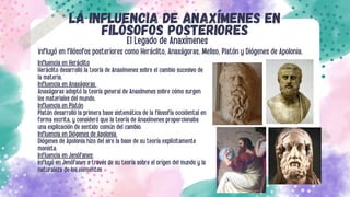 Influencia en Heráclito
Heráclito desarrolló la teoría de Anaxímenes sobre el cambio sucesivo de
la materia.
Influencia en Anaxágoras
Anaxágoras adoptó la teoría general de Anaxímenes sobre cómo surgen
los materiales del mundo.
Influencia en Platón
Platón desarrolló la primera base sistemática de la filosofía occidental en
forma escrita, y consideró que la teoría de Anaxímenes proporcionaba
una explicación de sentido común del cambio.
Influencia en Diógenes de Apolonia
Diógenes de Apolonia hizo del aire la base de su teoría explícitamente
monista.
Influencia en Jenófanes:
influyó en Jenófanes a través de su teoría sobre el origen del mundo y la
naturaleza de los elementos
LA INFLUENCIA DE ANAXÍMENES EN
FILÓSOFOS POSTERIORES
El Legado de Anaxímenes
influyó en filósofos posteriores como Heráclito, Anaxágoras, Meliso, Platón y Diógenes de Apolonia.
 