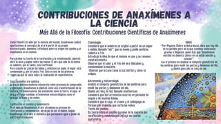 CONTRIBUCIONES DE ANAXÍMENES A
LA CIENCIA
Más Allá de la Filosofía: Contribuciones Científicas de Anaxímenes
OBRAS.
• Peri Physeos (Sobre la Naturaleza), obra que hoy día
se ha perdido pero de la que tenemos constancia
gracias a Diógenes, quien dijo que "Anaxímenes
escribió en dialecto jónico en un estilo sencillo y
conciso'".
Fue el primero en analizar el cómputo geométrico de
las sombras para medir las partes y divisiones del día,
y diseñó para ello un reloj de sol.
Como filósofo atraído por la esencia del mundo, Anaxímenes realizó
aportaciones al concepto de arjé a partir de su propia
interpretación. Asimismo, reflexionó sobre el origen del cambio y el
movimiento en el cosmos.
Para probar su teoría de la rarefacción y la condensación, planteó
abrir la boca y soplar sobre las manos. El aire que sale de la misma
es caliente, por lo tanto, está rarificado.
Pero cuando se juntan los labios y emitimos un soplo, el vapor está
condensado y, por lo tanto, frío. Este es uno de los primeros
registros que se tiene sobre la realización de experimentos,
Contribuciones a la química
lo que la química moderna interpreta como procesos de compresión
y dilatación, Anaxímenes lo planteó como una transformación de la
materia. En consecuencia, las sustancias como la tierra, el agua, el
aire y el fuego cambian a fenómenos meteorológicos como el
granizo, la lluvia y las nubes.
Explicación al cambio y movimiento
En el caso de Anaxímenes, el aire atraviesa un proceso de
rarefacción y condensación, sin dejar de ser el mismo. Según
Anaxímenes, es el aire el elemento que permanece igual a pesar de
sus transformaciones.
Cosmología:
Consideró que el universo se originó a partir de un vapor
o niebla, llamado "aér", que se movía y podía sentirse
caliente o frío.
Introdujo la idea de que el cosmos es uno y se renueva
constantemente.
Observó que el calor y el frío del aire dilataban y
condensaban la materia.
Observó que la Luna toma su luz del Sol y cómo se
eclipsa.
Astronomía y meteorología
Analizó el computo geométrico de las sombras para
medir las partes y divisiones del día.
Diseñó un reloj de Sol, llamado sciothericon.
Consideró que los terremotos ocurren en períodos de
sequía o de muchas lluvias.
Consideró que el rayo, el trueno y el relámpago se
forman por el viento que corta las nubes.
Teoría del cambio
Su teoría sobre el cambio sucesivo de la materia por
rarefacción y condensación influyó en teorías
posteriores.
 