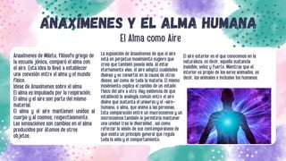 ANAXÍMENES Y EL ALMA HUMANA
El Alma como Aire
Anaxímenes de Mileto, filósofo griego de
la escuela jónica, comparó el alma con
el aire. Esta idea lo llevó a establecer
una conexión entre el alma y el mundo
físico.
Ideas de Anaxímenes sobre el alma
El alma es impulsada por la respiración.
El alma y el aire son parte del mismo
material.
El alma y el aire mantienen unidos al
cuerpo y al cosmos, respectivamente.
Las sensaciones son cambios en el alma
producidos por átomos de otros
objetos.
La suposición de Anaxímenes de que el aire
está en perpetuo movimiento sugiere que
creía que también poseía vida. Al estar
eternamente vivo, el aire adoptó cualidades
divinas y se convirtió en la causa de otros
dioses, así como de toda la materia. El mismo
movimiento explica el cambio de un estado
físico del aire a otro. Hay evidencia de que
estableció la analogía común entre el aire
divino que sustenta el universo y el «aire»
humano, o alma, que anima a las personas.
Esta comparación entre un macrocosmos y un
microcosmos también le permitiría mantener
una unidad tras la diversidad , así como
reforzar la visión de sus contemporáneos de
que existe un principio general que regula
toda la vida y el comportamiento.
El aire exterior es el que conocemos en la
naturaleza, es decir, aquella sustancia
invisible, veloz y fuerte. Mientras que el
interior es propio de los seres animados, es
decir, los animales e inclusive los humanos.
 
