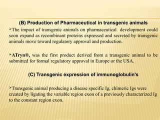 (B) Production of Pharmaceutical in transgenic animals
The impact of transgenic animals on pharmaceutical development could
soon expand as recombinant proteins expressed and secreted by transgenic
animals move toward regulatory approval and production.
ATryn®, was the first product derived from a transgenic animal to be
submitted for formal regulatory approval in Europe or the USA.
(C) Transgenic expression of immunoglobulin's
Transgenic animal producing a disease specific Ig, chimeric Igs were
created by ligating the variable region exon of a previously characterized Ig
to the constant region exon.
 