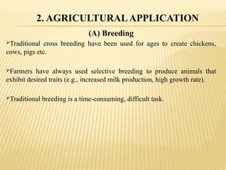 (A) Breeding
Traditional cross breeding have been used for ages to create chickens,
cows, pigs etc.
Farmers have always used selective breeding to produce animals that
exhibit desired traits (e.g., increased milk production, high growth rate).
Traditional breeding is a time-consuming, difficult task.
2. AGRICULTURALAPPLICATION
 