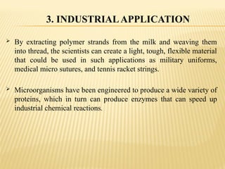  By extracting polymer strands from the milk and weaving them
into thread, the scientists can create a light, tough, flexible material
that could be used in such applications as military uniforms,
medical micro sutures, and tennis racket strings.
 Microorganisms have been engineered to produce a wide variety of
proteins, which in turn can produce enzymes that can speed up
industrial chemical reactions.
3. INDUSTRIALAPPLICATION
 