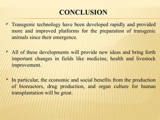  Transgenic technology have been developed rapidly and provided
more and improved platforms for the preparation of transgenic
animals since their emergence.
 All of these developments will provide new ideas and bring forth
important changes in fields like medicine, health and livestock
improvement.
 In particular, the economic and social benefits from the production
of bioreactors, drug production, and organ culture for human
transplantation will be great.
CONCLUSION
 