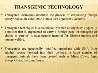  Transgenic techniques describes the process of introducing foreign
deoxyribonucleic acid (DNA) into a host organism's Genome
 Transgenic techniques is a technique in which an organism (typically
a mouse) that is engineered to carry a foreign gene, or transgene of
choice as part of its own genetic material for Disease models and
human welfare.
 Transgenics are genetically modified organisms with DNA from
another source inserted into their genome. A large number of
transgenic animals have been created such as Mice, Cows, Pigs,
Sheep, Goats, Fish, and Frogs.
TRANSGENIC TECHNOLOGY
 
