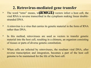 2. Retrovirus-mediated gene transfer
(RMGT)
 The word “retro” means, when the virus vectors infect a host cell, the
viral RNA is reverse transcribed in the cytoplasm making linear double-
stranded DNA.
 A retrovirus is a virus that carries its genetic material in the form of RNA
rather than DNA.
 In this method, retroviruses are used as vectors to transfer genetic
material into the host cell, resulting in a chimera, an organism consisting
of tissues or parts of diverse genetic constitution.
 When cells are infected by retroviruses, the resultant viral DNA, after
reverse transcription and integration, becomes a part of the host cell
genome to be maintained for the life of the host cell.
 