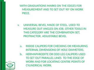 WITH GRADUATIONS MARKS ON THE EDGES FOR
MEASUREMENT AND TO SET OUT 900
ON WORK
PIECE.
v. UNIVERSAL BEVEL MADE OF STEEL. USED TO
MEASURE OUT ANGLES ON JOB. OTHER TOOLS IN
THIS CATEGORY ARE THE COMBINATION SET,
PROTRACTOR, ADJUSTABLE BEVEL
a. INSIDE CALIPERS FOR CHECKING OR MEASURING
INTERNAL DIMENSIONS OF HOLE DIAMETERS.
b. HERMAPHRODITE OR ODD LEG CALIPERS USED
TO SET OUT PARALLEL LINES TO THE EDGE OF
WORK AND FOR LOCATING CENTRE POINTS OF
CYLINDRICAL WORK.
 
