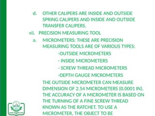 d. OTHER CALIPERS ARE INSIDE AND OUTSIDE
SPRING CALIPERS AND INSIDE AND OUTSIDE
TRANSFER CALIPERS.
vii. PRECISION MEASURING TOOL
a. MICROMETERS: THESE ARE PRECISION
MEASURING TOOLS ARE OF VARIOUS TYPES:
-OUTSIDE MICROMETERS
- INSIDE MICROMETERS
- SCREW THREAD MICROMETERS
-DEPTH GAUGE MICROMETERS
THE OUTSIDE MICROMETER CAN MEASURE
DIMENSION OF 2.54 MICROMETERS (0.0001 IN).
THE ACCURACY OF A MICROMETER IS BASED ON
THE TURNING OF A FINE SCREW THREAD
KNOWN AS THE RATCHET. TO USE A
MICROMETER, THE OBJECT TO BE
 