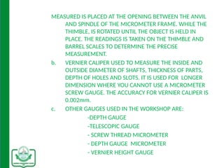 MEASURED IS PLACED AT THE OPENING BETWEEN THE ANVIL
AND SPINDLE OF THE MICROMETER FRAME. WHILE THE
THIMBLE, IS ROTATED UNTIL THE OBJECT IS HELD IN
PLACE. THE READINGS IS TAKEN ON THE THIMBLE AND
BARREL SCALES TO DETERMINE THE PRECISE
MEASUREMENT.
b. VERNIER CALIPER USED TO MEASURE THE INSIDE AND
OUTSIDE DIAMETER OF SHAFTS, THICKNESS OF PARTS,
DEPTH OF HOLES AND SLOTS. IT IS USED FOR LONGER
DIMENSION WHERE YOU CANNOT USE A MICROMETER
SCREW GAUGE. THE ACCURACY FOR VERNIER CALIPER IS
0.002mm.
c. OTHER GAUGES USED IN THE WORKSHOP ARE:
-DEPTH GAUGE
-TELESCOPIC GAUGE
- SCREW THREAD MICROMETER
- DEPTH GAUGE MICROMETER
- VERNIER HEIGHT GAUGE
 