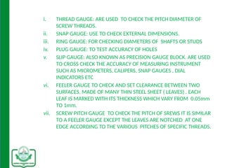 i. THREAD GAUGE: ARE USED TO CHECK THE PITCH DIAMETER OF
SCREW THREADS.
ii. SNAP GAUGE: USE TO CHECK EXTERNAL DIMENSIONS.
iii. RING GAUGE: FOR CHECKING DIAMETERS OF SHAFTS OR STUDS
iv. PLUG GAUGE: TO TEST ACCURACY OF HOLES
v. SLIP GAUGE: ALSO KNOWN AS PRECISION GAUGE BLOCK. ARE USED
TO CROSS CHECK THE ACCURACY OF MEASURING INSTRUMENT
SUCH AS MICROMETERS, CALIPERS, SNAP GAUGES , DIAL
INDICATORS ETC
vi. FEELER GAUGE TO CHECK AND SET CLEARANCE BETWEEN TWO
SURFACES. MADE OF MANY THIN STEEL SHEET ( LEAVES) . EACH
LEAF IS MARKED WITH ITS THICKNESS WHICH VARY FROM 0.05mm
TO 1mm.
vii. SCREW PITCH GAUGE TO CHECK THE PITCH OF SREWS IT IS SIMILAR
TO A FEELER GAUGE EXCEPT THE LEAVES ARE NOTCHED AT ONE
EDGE ACCORDING TO THE VARIOUS PITCHES OF SPECIFIC THREADS.
 