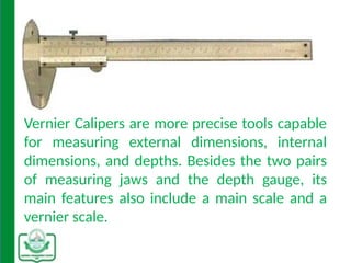 Vernier Calipers are more precise tools capable
for measuring external dimensions, internal
dimensions, and depths. Besides the two pairs
of measuring jaws and the depth gauge, its
main features also include a main scale and a
vernier scale.
 