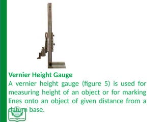 Vernier Height Gauge
A vernier height gauge (figure 5) is used for
measuring height of an object or for marking
lines onto an object of given distance from a
datum base.
 