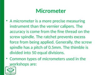 Micrometer
• A micrometer is a more precise measuring
instrument than the vernier calipers. The
accuracy is come from the fine thread on the
screw spindle. The ratchet prevents excess
force from being applied. Generally, the screw
spindle has a pitch of 0.5mm. The thimble is
divided into 50 equal divisions.
• Common types of micrometers used in the
workshops are:
 